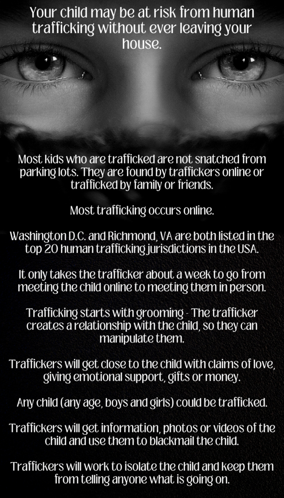 Your child may be at risk from human trafficking without ever leaving your house.  Most kids who are trafficked are not snatched from parking lots.  They are found by traffickers online or trafficked by family or friends.  Most trafficking occurs online.  Washington D.C. and Richmond, VA are both listed in the top 20 human trafficking jurisdictions in the USA.  It only takes the trafficker about a week to go from meeting the child online to meeting them in person.  Trafficking starts with grooming - The trafficker creates a relationship with the child, so they can manipulate them.  Traffickers will get close to the child with claims of love, giving emotional support, gifts, or money.  Any child (any age, boys, and girls) could be trafficked.  Traffickers will get information, photos, or videos of the child and use them to blackmail the child.  Traffickers will work to isolate the child and keep them from telling anyone what is going on.