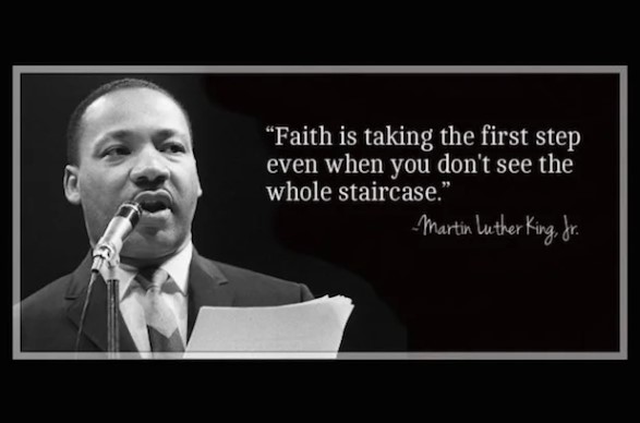 Dr. Martin Luther King Jr. "Faith is taking the first step even when you don't see the whole staircase"